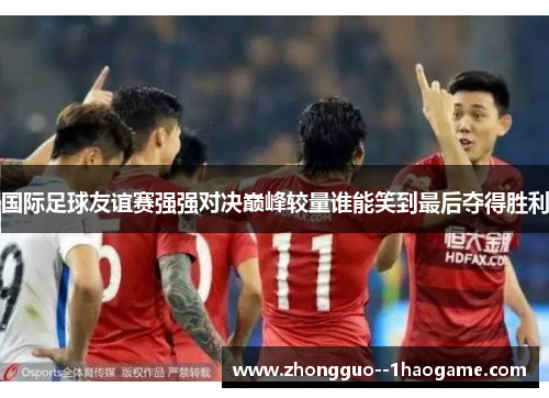 国际足球友谊赛强强对决巅峰较量谁能笑到最后夺得胜利
