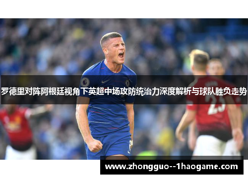 罗德里对阵阿根廷视角下英超中场攻防统治力深度解析与球队胜负走势