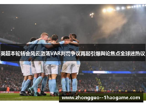 英超本轮转会风云激荡VAR判罚争议再起引爆舆论焦点全球迷热议