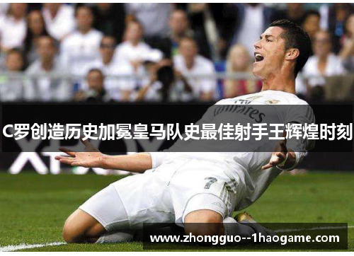 C罗创造历史加冕皇马队史最佳射手王辉煌时刻