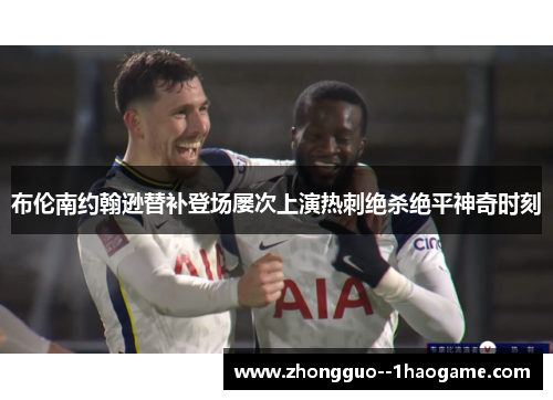 布伦南约翰逊替补登场屡次上演热刺绝杀绝平神奇时刻