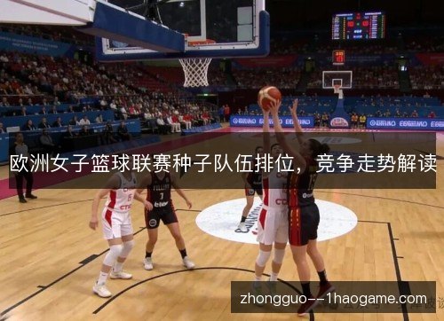 欧洲女子篮球联赛种子队伍排位,竞争走势解读 欧洲女子篮球联赛种子队伍排位,竞争走势解读